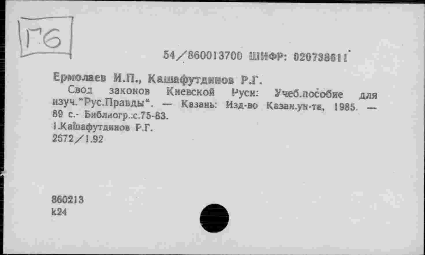 ﻿54/860013700 ШИФР: 02073861l‘
Ермолаев И.П., Кашафутдииов Р.Г.
Свод законов Киевской Руси: Учеб.пособие для изуч.'Рус.Правды“. — Казань: Изд-во Казан.ун-та, 1985. — 89 с.- Библиогр.;с.75-83.
1 .Кашафутдинов Р.Г.
2572/1.92
860213 к24